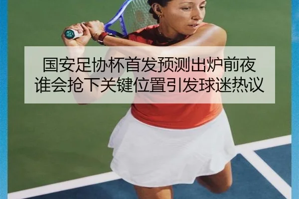 国安足协杯首发预测出炉前夜 谁会抢下关键位置引发球迷热议（migu sports）